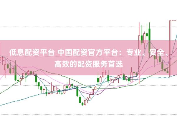 低息配资平台 中国配资官方平台：专业、安全、高效的配资服务首选