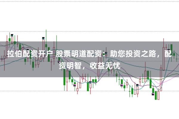 拉伯配资开户 股票明道配资：助您投资之路，配资明智，收益无忧