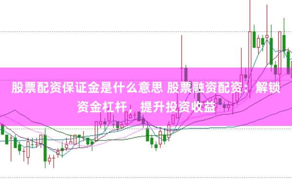 股票配资保证金是什么意思 股票融资配资：解锁资金杠杆，提升投资收益