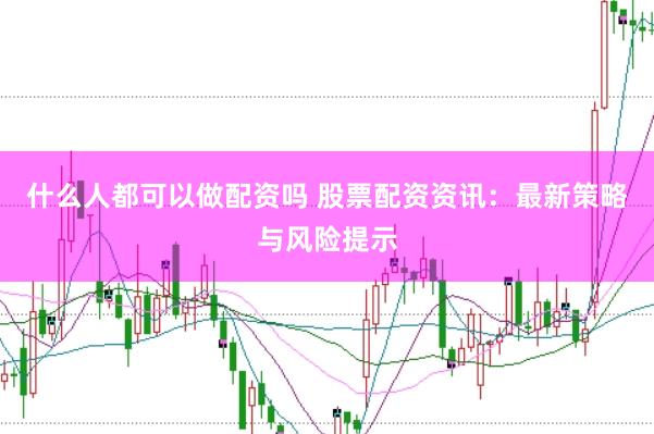 什么人都可以做配资吗 股票配资资讯：最新策略与风险提示