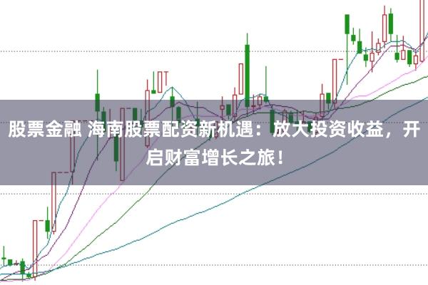 股票金融 海南股票配资新机遇：放大投资收益，开启财富增长之旅！
