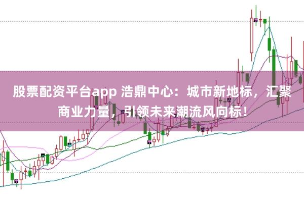 股票配资平台app 浩鼎中心：城市新地标，汇聚商业力量，引领未来潮流风向标！