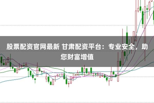 股票配资官网最新 甘肃配资平台：专业安全，助您财富增值