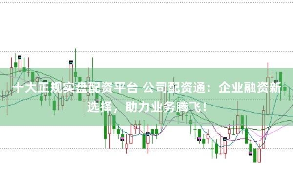 十大正规实盘配资平台 公司配资通：企业融资新选择，助力业务腾飞！