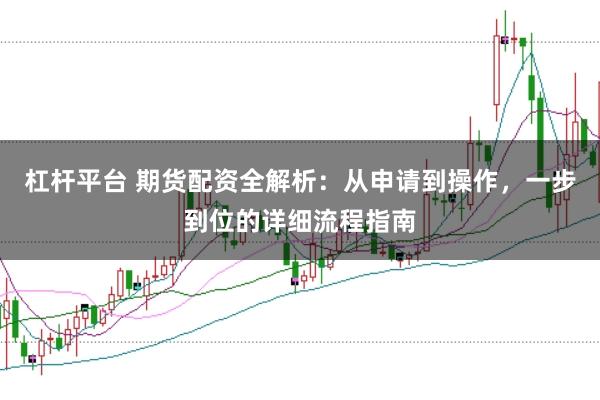 杠杆平台 期货配资全解析：从申请到操作，一步到位的详细流程指南
