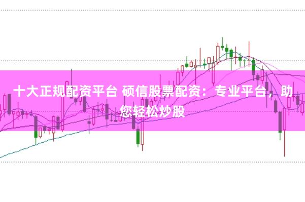十大正规配资平台 硕信股票配资：专业平台，助您轻松炒股
