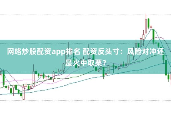 网络炒股配资app排名 配资反头寸：风险对冲还是火中取栗？