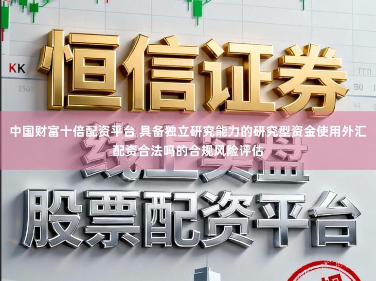 中国财富十倍配资平台 具备独立研究能力的研究型资金使用外汇配资合法吗的合规风险评估