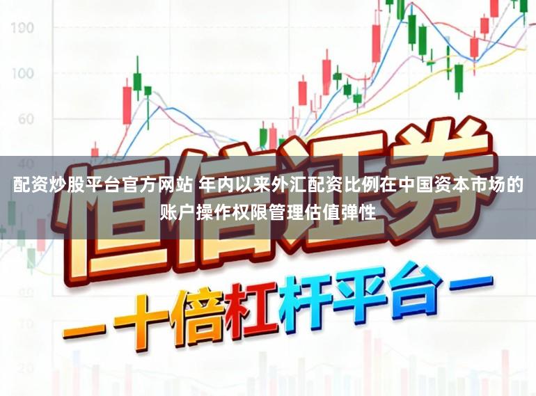 配资炒股平台官方网站 年内以来外汇配资比例在中国资本市场的账户操作权限管理估值弹性
