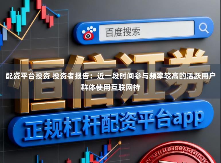 配资平台投资 投资者报告：近一段时间参与频率较高的活跃用户群体使用互联网持