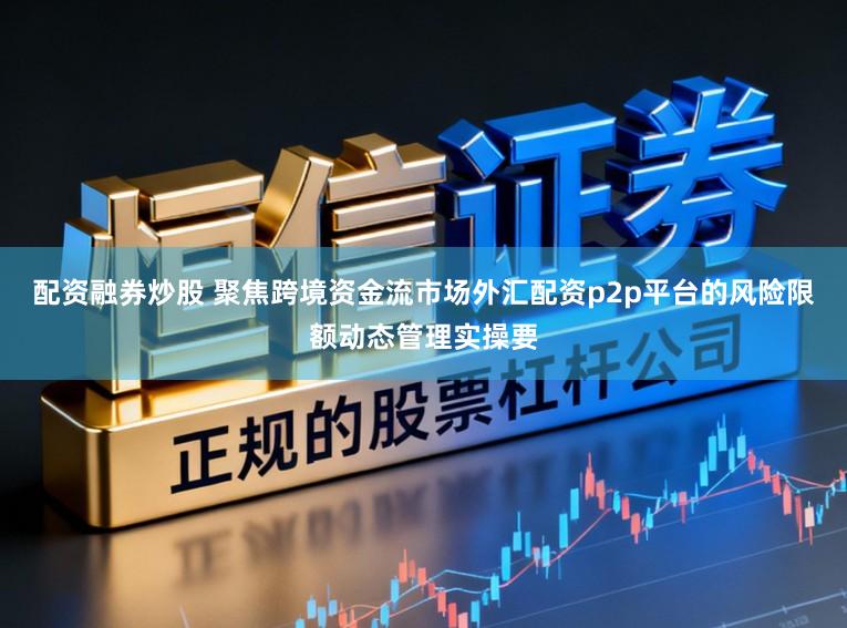 配资融券炒股 聚焦跨境资金流市场外汇配资p2p平台的风险限额动态管理实操要