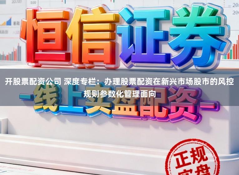 开股票配资公司 深度专栏：办理股票配资在新兴市场股市的风控规则参数化管理面向