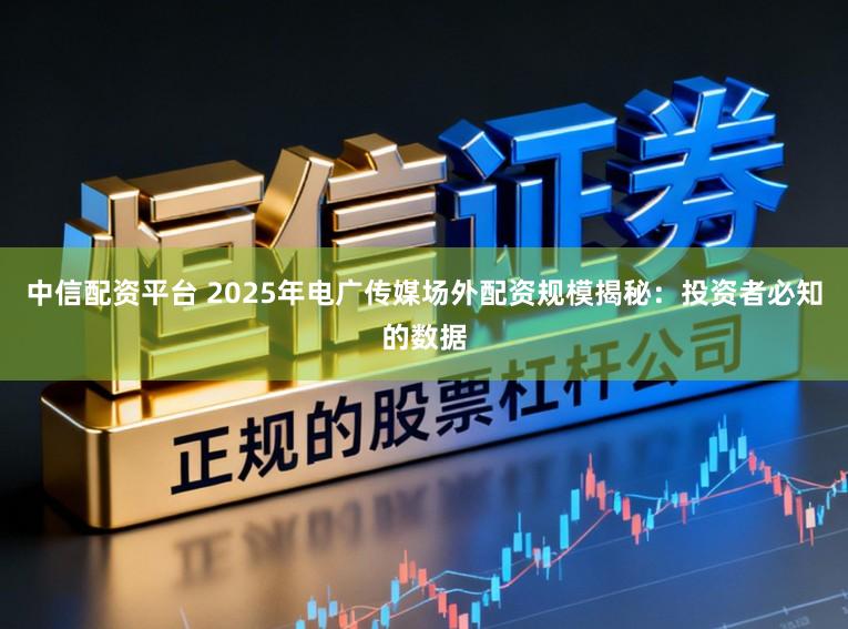 中信配资平台 2025年电广传媒场外配资规模揭秘：投资者必知的数据