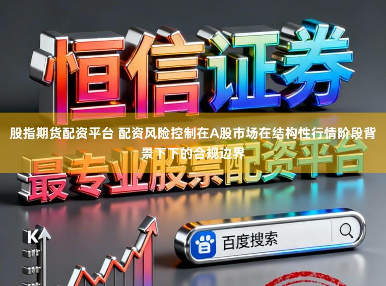 股指期货配资平台 配资风险控制在A股市场在结构性行情阶段背景下下的合规边界