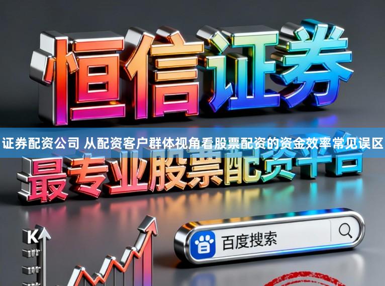 证券配资公司 从配资客户群体视角看股票配资的资金效率常见误区