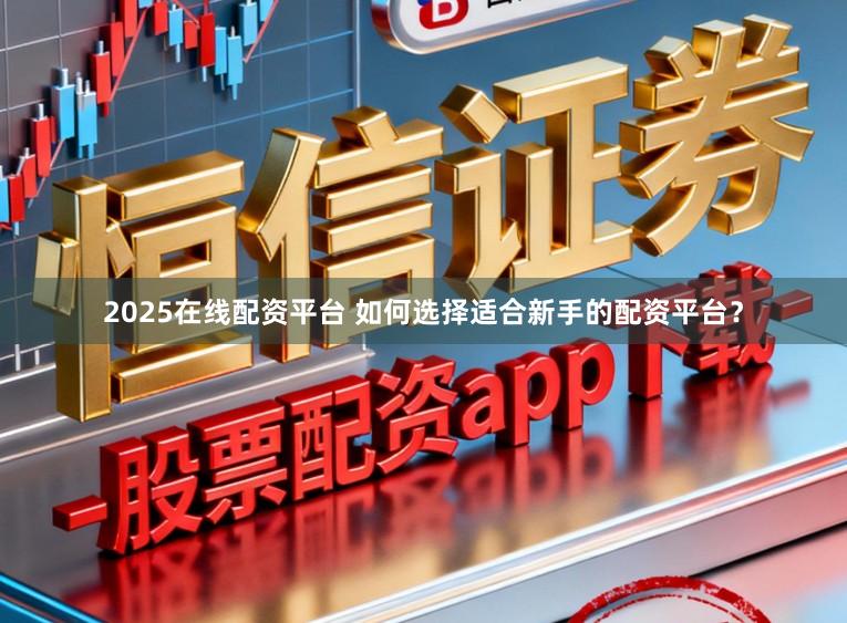 2025在线配资平台 如何选择适合新手的配资平台？