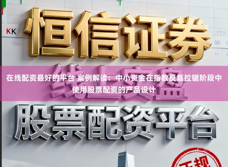 在线配资最好的平台 案例解读：中小资金在指数反复拉锯阶段中使用股票配资的产品设计